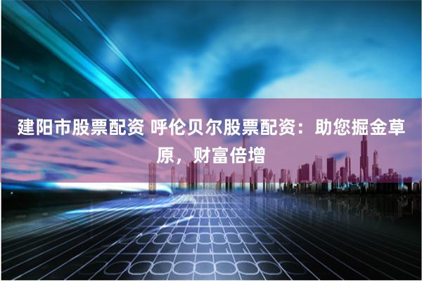 建阳市股票配资 呼伦贝尔股票配资：助您掘金草原，财富倍增