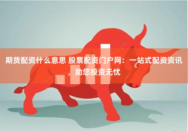期货配资什么意思 股票配资门户网：一站式配资资讯，助您投资无忧