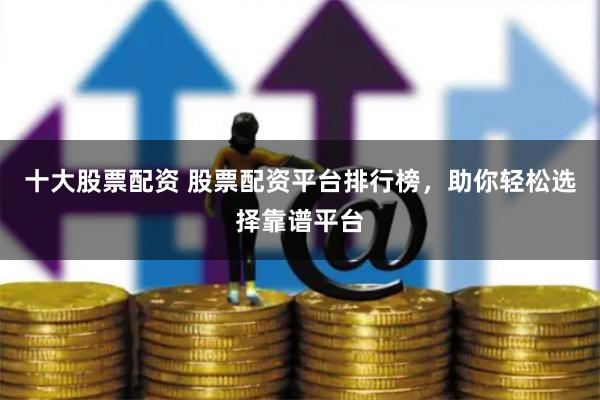 十大股票配资 股票配资平台排行榜，助你轻松选择靠谱平台