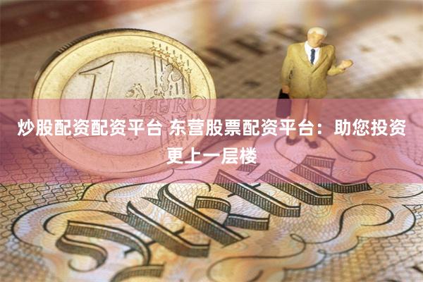 炒股配资配资平台 东营股票配资平台：助您投资更上一层楼
