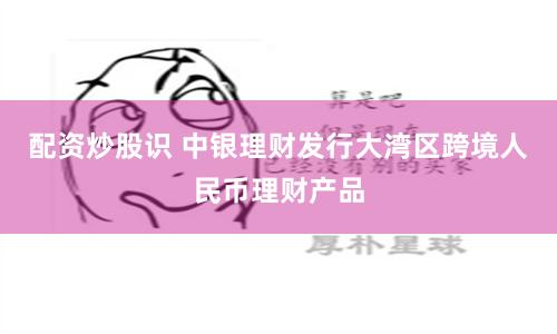 配资炒股识 中银理财发行大湾区跨境人民币理财产品