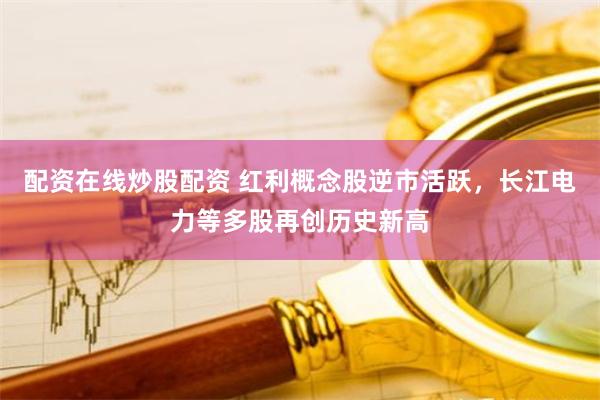 配资在线炒股配资 红利概念股逆市活跃，长江电力等多股再创历史新高