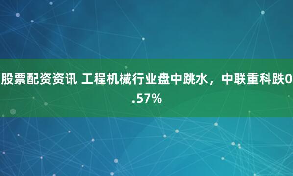 股票配资资讯 工程机械行业盘中跳水，中联重科跌0.57%