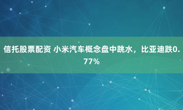 信托股票配资 小米汽车概念盘中跳水，比亚迪跌0.77%