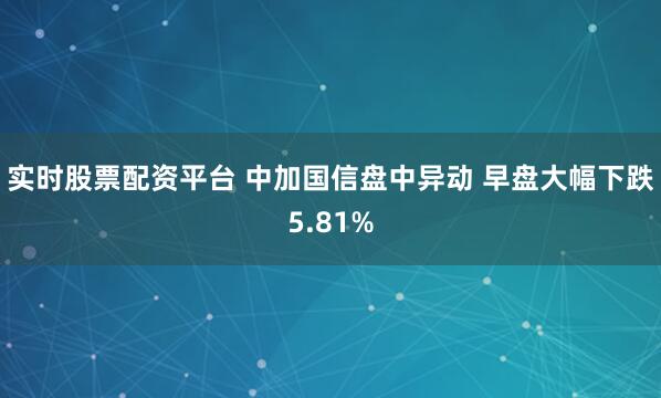 实时股票配资平台 中加国信盘中异动 早盘大幅下跌5.81%