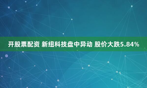 开股票配资 新纽科技盘中异动 股价大跌5.84%