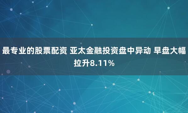 最专业的股票配资 亚太金融投资盘中异动 早盘大幅拉升8.11%