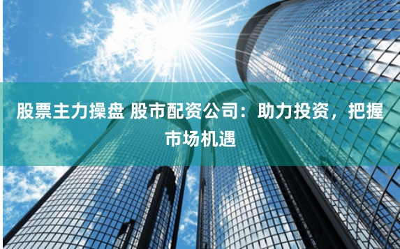 股票主力操盘 股市配资公司：助力投资，把握市场机遇