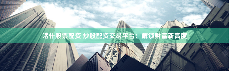 喀什股票配资 炒股配资交易平台：解锁财富新高度