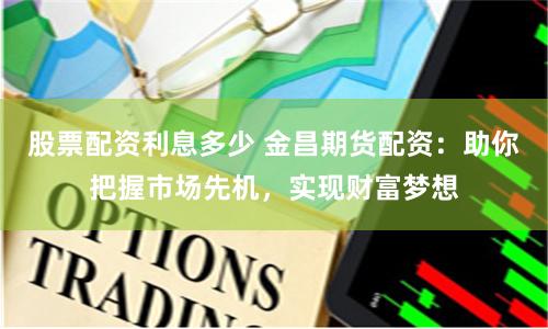 股票配资利息多少 金昌期货配资：助你把握市场先机，实现财富梦想
