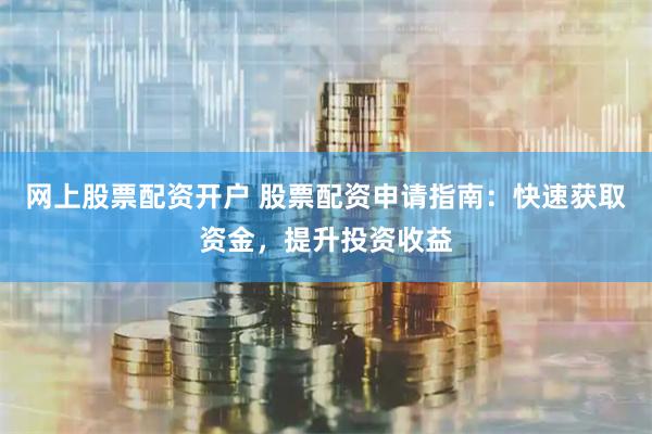 网上股票配资开户 股票配资申请指南：快速获取资金，提升投资收益