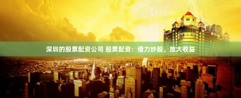 深圳的股票配资公司 股票配资：借力炒股，放大收益