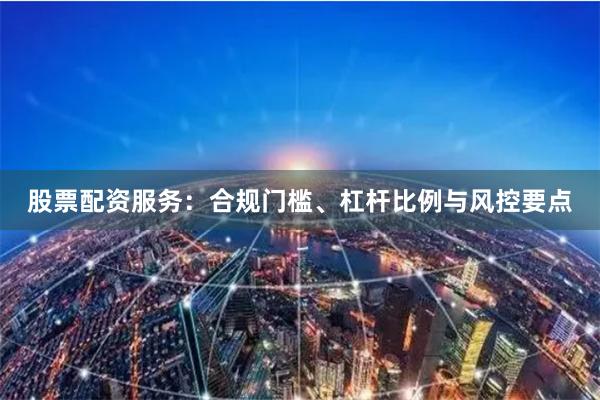 股票配资服务:合规门槛、杠杆比例与风控要点