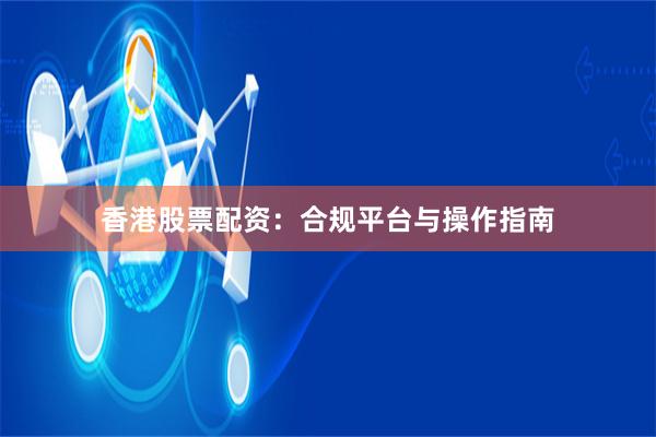 香港股票配资：合规平台与操作指南